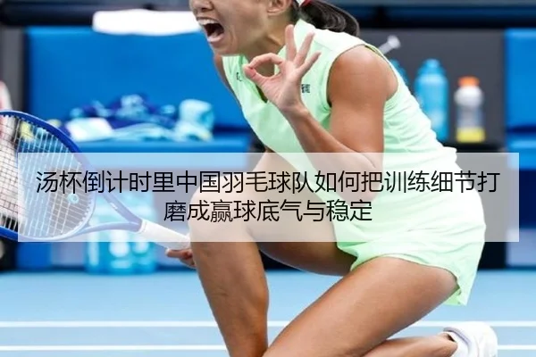 汤杯倒计时里中国羽毛球队如何把训练细节打磨成赢球底气与稳定
